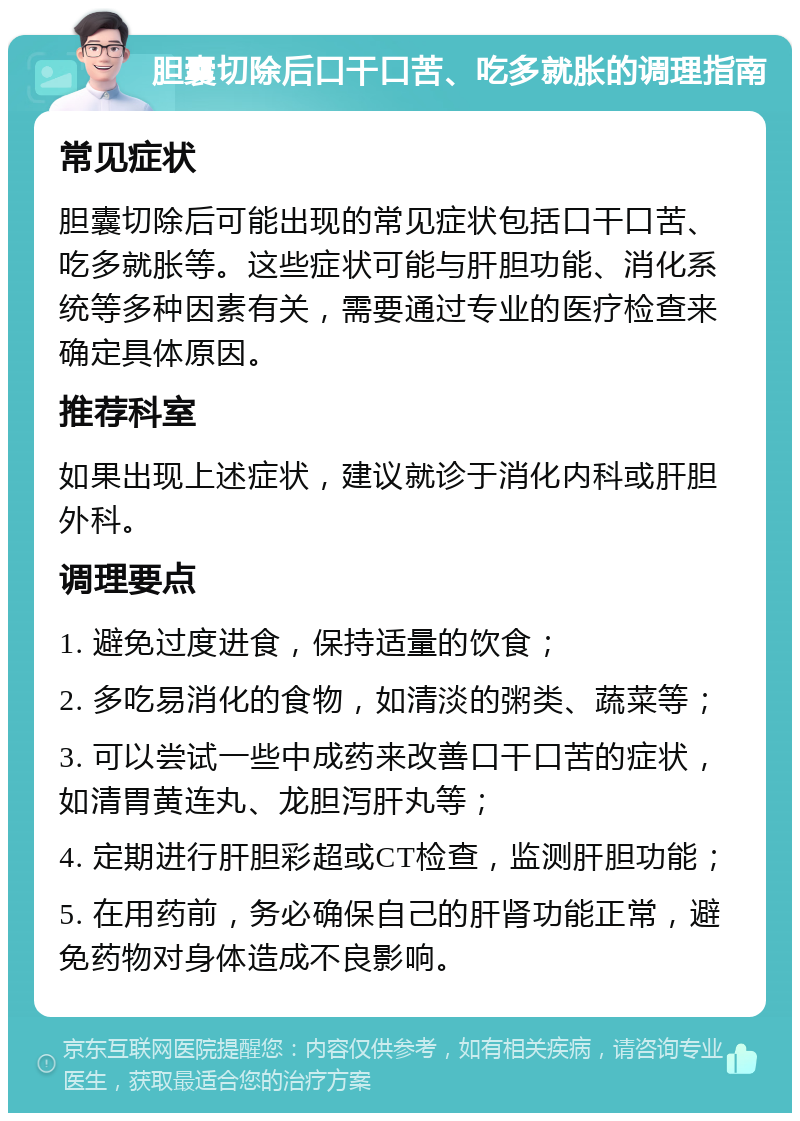 胆囊切除后口干口苦、吃多就胀的调理指南 常见症状 胆囊切除后可能出现的常见症状包括口干口苦、吃多就胀等。这些症状可能与肝胆功能、消化系统等多种因素有关，需要通过专业的医疗检查来确定具体原因。 推荐科室 如果出现上述症状，建议就诊于消化内科或肝胆外科。 调理要点 1. 避免过度进食，保持适量的饮食； 2. 多吃易消化的食物，如清淡的粥类、蔬菜等； 3. 可以尝试一些中成药来改善口干口苦的症状，如清胃黄连丸、龙胆泻肝丸等； 4. 定期进行肝胆彩超或CT检查，监测肝胆功能； 5. 在用药前，务必确保自己的肝肾功能正常，避免药物对身体造成不良影响。