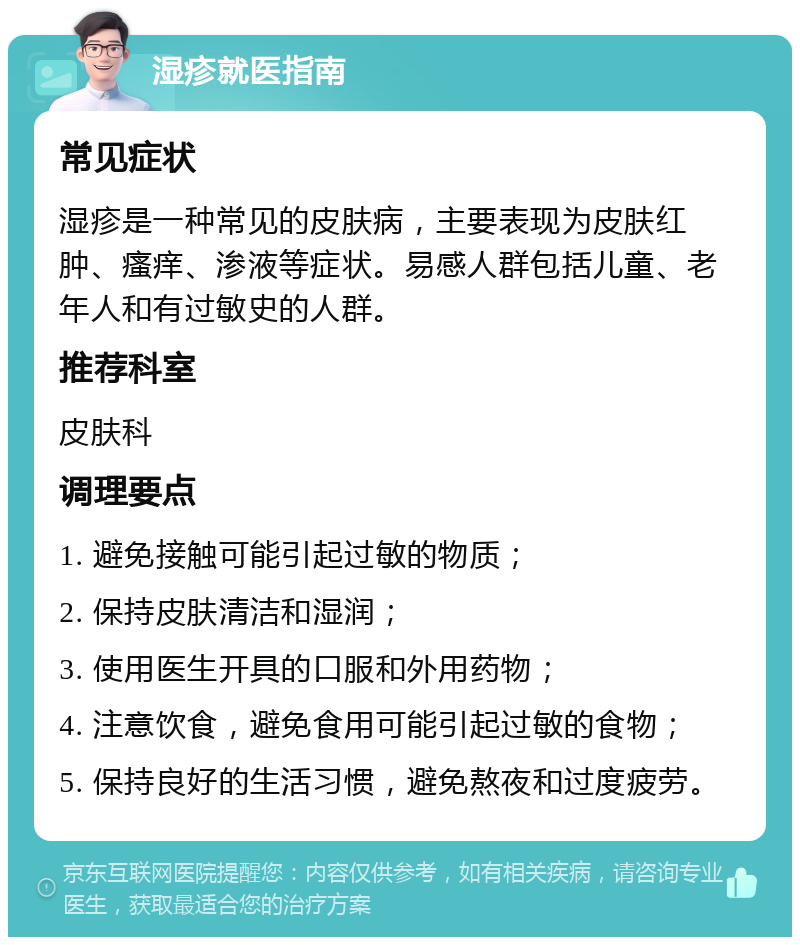 湿疹就医指南 常见症状 湿疹是一种常见的皮肤病，主要表现为皮肤红肿、瘙痒、渗液等症状。易感人群包括儿童、老年人和有过敏史的人群。 推荐科室 皮肤科 调理要点 1. 避免接触可能引起过敏的物质； 2. 保持皮肤清洁和湿润； 3. 使用医生开具的口服和外用药物； 4. 注意饮食，避免食用可能引起过敏的食物； 5. 保持良好的生活习惯，避免熬夜和过度疲劳。