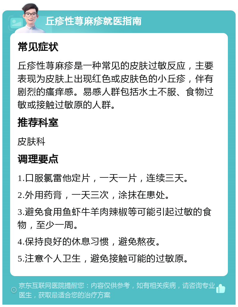 丘疹性荨麻疹就医指南 常见症状 丘疹性荨麻疹是一种常见的皮肤过敏反应，主要表现为皮肤上出现红色或皮肤色的小丘疹，伴有剧烈的瘙痒感。易感人群包括水土不服、食物过敏或接触过敏原的人群。 推荐科室 皮肤科 调理要点 1.口服氯雷他定片，一天一片，连续三天。 2.外用药膏，一天三次，涂抹在患处。 3.避免食用鱼虾牛羊肉辣椒等可能引起过敏的食物，至少一周。 4.保持良好的休息习惯，避免熬夜。 5.注意个人卫生，避免接触可能的过敏原。