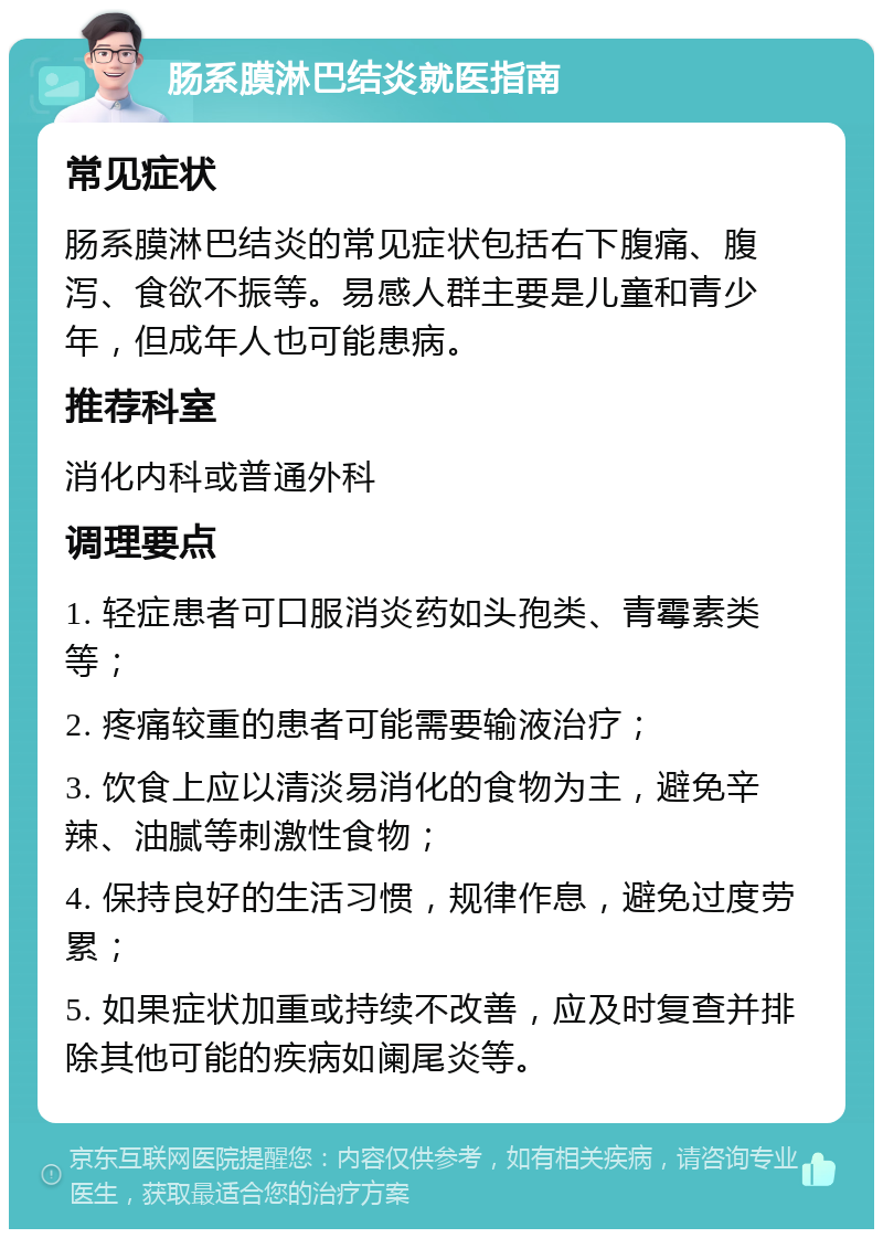 肠系膜淋巴结炎就医指南 常见症状 肠系膜淋巴结炎的常见症状包括右下腹痛、腹泻、食欲不振等。易感人群主要是儿童和青少年，但成年人也可能患病。 推荐科室 消化内科或普通外科 调理要点 1. 轻症患者可口服消炎药如头孢类、青霉素类等； 2. 疼痛较重的患者可能需要输液治疗； 3. 饮食上应以清淡易消化的食物为主，避免辛辣、油腻等刺激性食物； 4. 保持良好的生活习惯，规律作息，避免过度劳累； 5. 如果症状加重或持续不改善，应及时复查并排除其他可能的疾病如阑尾炎等。