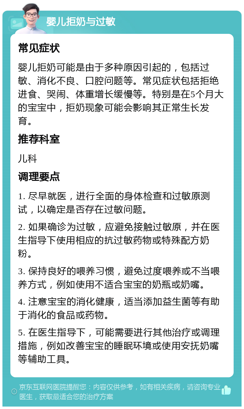 婴儿拒奶与过敏 常见症状 婴儿拒奶可能是由于多种原因引起的，包括过敏、消化不良、口腔问题等。常见症状包括拒绝进食、哭闹、体重增长缓慢等。特别是在5个月大的宝宝中，拒奶现象可能会影响其正常生长发育。 推荐科室 儿科 调理要点 1. 尽早就医，进行全面的身体检查和过敏原测试，以确定是否存在过敏问题。 2. 如果确诊为过敏，应避免接触过敏原，并在医生指导下使用相应的抗过敏药物或特殊配方奶粉。 3. 保持良好的喂养习惯，避免过度喂养或不当喂养方式，例如使用不适合宝宝的奶瓶或奶嘴。 4. 注意宝宝的消化健康，适当添加益生菌等有助于消化的食品或药物。 5. 在医生指导下，可能需要进行其他治疗或调理措施，例如改善宝宝的睡眠环境或使用安抚奶嘴等辅助工具。