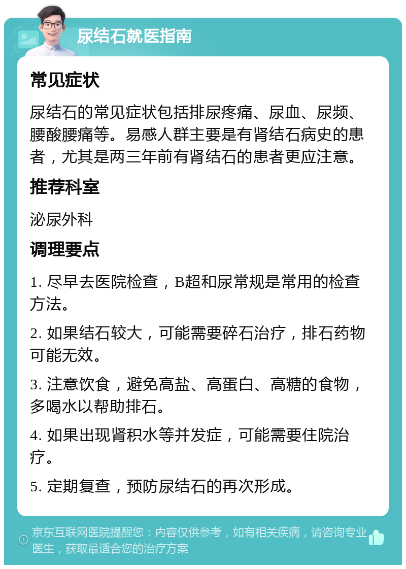 尿结石就医指南 常见症状 尿结石的常见症状包括排尿疼痛、尿血、尿频、腰酸腰痛等。易感人群主要是有肾结石病史的患者，尤其是两三年前有肾结石的患者更应注意。 推荐科室 泌尿外科 调理要点 1. 尽早去医院检查，B超和尿常规是常用的检查方法。 2. 如果结石较大，可能需要碎石治疗，排石药物可能无效。 3. 注意饮食，避免高盐、高蛋白、高糖的食物，多喝水以帮助排石。 4. 如果出现肾积水等并发症，可能需要住院治疗。 5. 定期复查，预防尿结石的再次形成。