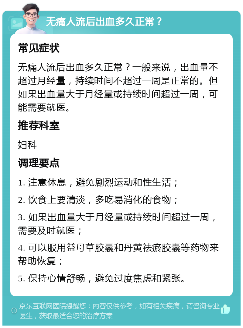 无痛人流后出血多久正常？ 常见症状 无痛人流后出血多久正常？一般来说，出血量不超过月经量，持续时间不超过一周是正常的。但如果出血量大于月经量或持续时间超过一周，可能需要就医。 推荐科室 妇科 调理要点 1. 注意休息，避免剧烈运动和性生活； 2. 饮食上要清淡，多吃易消化的食物； 3. 如果出血量大于月经量或持续时间超过一周，需要及时就医； 4. 可以服用益母草胶囊和丹黄祛瘀胶囊等药物来帮助恢复； 5. 保持心情舒畅，避免过度焦虑和紧张。