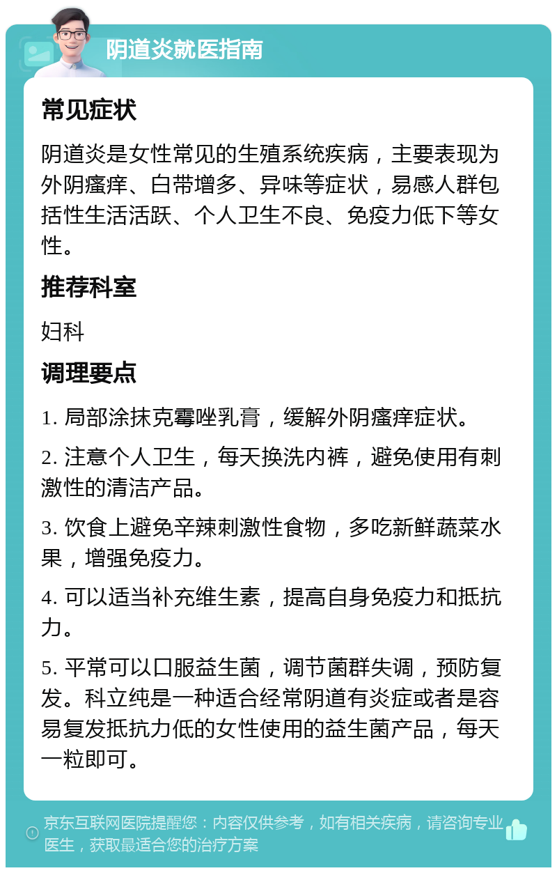 阴道炎就医指南 常见症状 阴道炎是女性常见的生殖系统疾病，主要表现为外阴瘙痒、白带增多、异味等症状，易感人群包括性生活活跃、个人卫生不良、免疫力低下等女性。 推荐科室 妇科 调理要点 1. 局部涂抹克霉唑乳膏，缓解外阴瘙痒症状。 2. 注意个人卫生，每天换洗内裤，避免使用有刺激性的清洁产品。 3. 饮食上避免辛辣刺激性食物，多吃新鲜蔬菜水果，增强免疫力。 4. 可以适当补充维生素，提高自身免疫力和抵抗力。 5. 平常可以口服益生菌，调节菌群失调，预防复发。科立纯是一种适合经常阴道有炎症或者是容易复发抵抗力低的女性使用的益生菌产品，每天一粒即可。