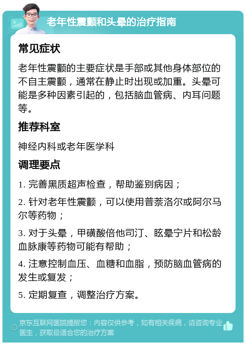 老年性震颤和头晕的治疗指南 常见症状 老年性震颤的主要症状是手部或其他身体部位的不自主震颤，通常在静止时出现或加重。头晕可能是多种因素引起的，包括脑血管病、内耳问题等。 推荐科室 神经内科或老年医学科 调理要点 1. 完善黑质超声检查，帮助鉴别病因； 2. 针对老年性震颤，可以使用普萘洛尔或阿尔马尔等药物； 3. 对于头晕，甲磺酸倍他司汀、眩晕宁片和松龄血脉康等药物可能有帮助； 4. 注意控制血压、血糖和血脂，预防脑血管病的发生或复发； 5. 定期复查，调整治疗方案。