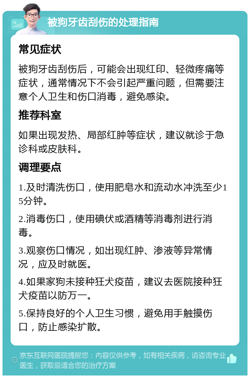 被狗牙齿刮伤的处理指南 常见症状 被狗牙齿刮伤后，可能会出现红印、轻微疼痛等症状，通常情况下不会引起严重问题，但需要注意个人卫生和伤口消毒，避免感染。 推荐科室 如果出现发热、局部红肿等症状，建议就诊于急诊科或皮肤科。 调理要点 1.及时清洗伤口，使用肥皂水和流动水冲洗至少15分钟。 2.消毒伤口，使用碘伏或酒精等消毒剂进行消毒。 3.观察伤口情况，如出现红肿、渗液等异常情况，应及时就医。 4.如果家狗未接种狂犬疫苗，建议去医院接种狂犬疫苗以防万一。 5.保持良好的个人卫生习惯，避免用手触摸伤口，防止感染扩散。