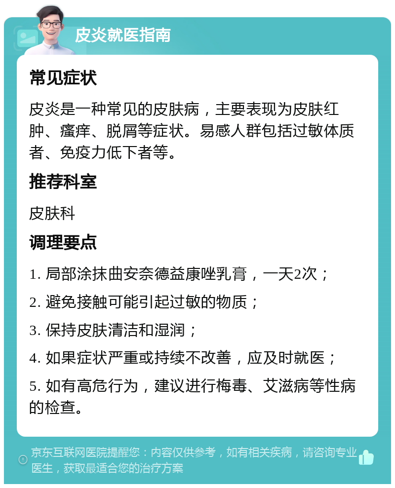 皮炎就医指南 常见症状 皮炎是一种常见的皮肤病，主要表现为皮肤红肿、瘙痒、脱屑等症状。易感人群包括过敏体质者、免疫力低下者等。 推荐科室 皮肤科 调理要点 1. 局部涂抹曲安奈德益康唑乳膏，一天2次； 2. 避免接触可能引起过敏的物质； 3. 保持皮肤清洁和湿润； 4. 如果症状严重或持续不改善，应及时就医； 5. 如有高危行为，建议进行梅毒、艾滋病等性病的检查。