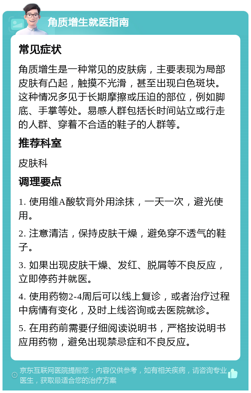 角质增生就医指南 常见症状 角质增生是一种常见的皮肤病，主要表现为局部皮肤有凸起，触摸不光滑，甚至出现白色斑块。这种情况多见于长期摩擦或压迫的部位，例如脚底、手掌等处。易感人群包括长时间站立或行走的人群、穿着不合适的鞋子的人群等。 推荐科室 皮肤科 调理要点 1. 使用维A酸软膏外用涂抹，一天一次，避光使用。 2. 注意清洁，保持皮肤干燥，避免穿不透气的鞋子。 3. 如果出现皮肤干燥、发红、脱屑等不良反应，立即停药并就医。 4. 使用药物2-4周后可以线上复诊，或者治疗过程中病情有变化，及时上线咨询或去医院就诊。 5. 在用药前需要仔细阅读说明书，严格按说明书应用药物，避免出现禁忌症和不良反应。