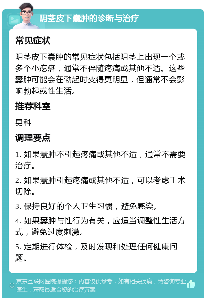 阴茎皮下囊肿的诊断与治疗 常见症状 阴茎皮下囊肿的常见症状包括阴茎上出现一个或多个小疙瘩，通常不伴随疼痛或其他不适。这些囊肿可能会在勃起时变得更明显，但通常不会影响勃起或性生活。 推荐科室 男科 调理要点 1. 如果囊肿不引起疼痛或其他不适，通常不需要治疗。 2. 如果囊肿引起疼痛或其他不适，可以考虑手术切除。 3. 保持良好的个人卫生习惯，避免感染。 4. 如果囊肿与性行为有关，应适当调整性生活方式，避免过度刺激。 5. 定期进行体检，及时发现和处理任何健康问题。