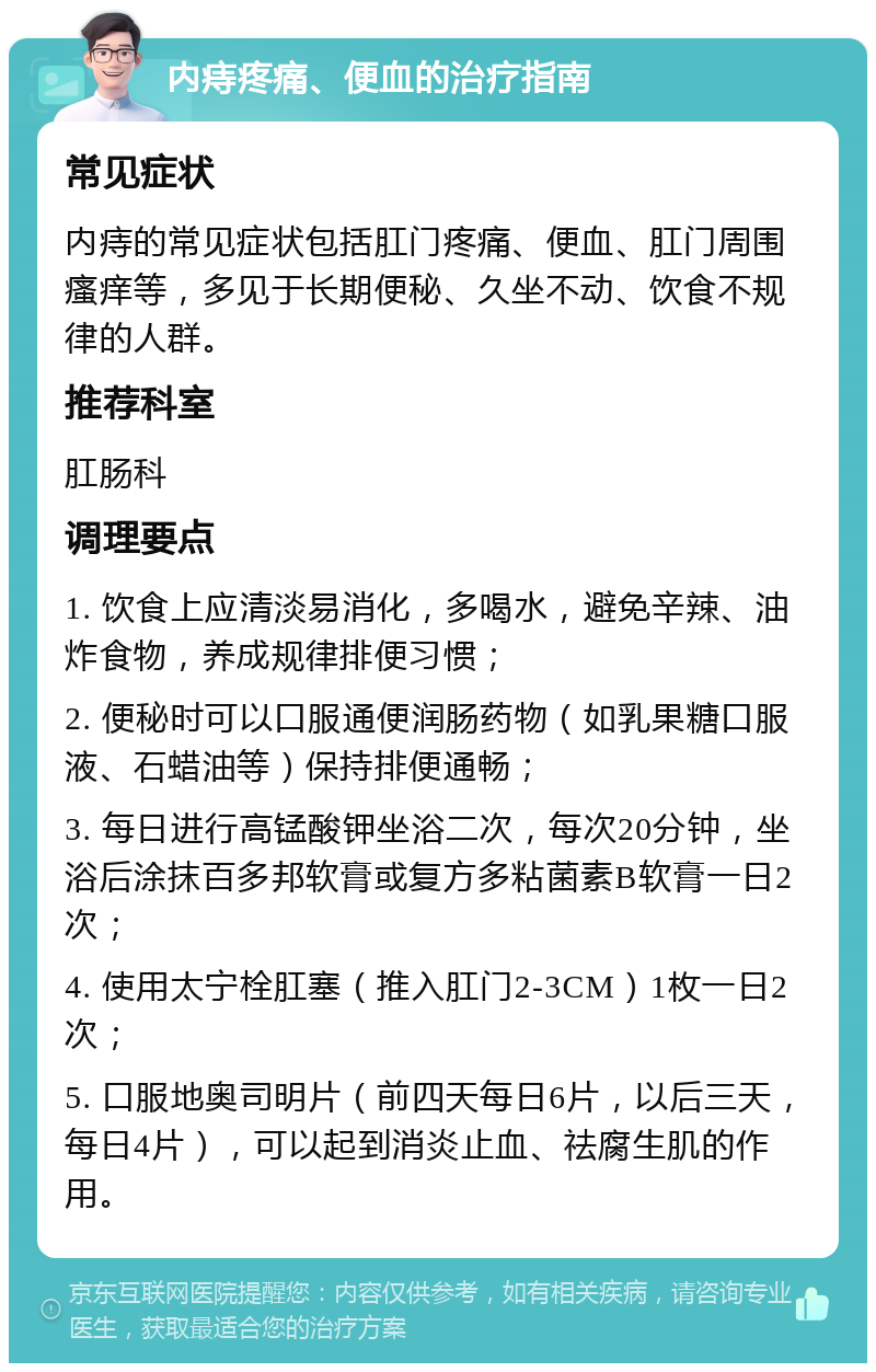 内痔疼痛、便血的治疗指南 常见症状 内痔的常见症状包括肛门疼痛、便血、肛门周围瘙痒等，多见于长期便秘、久坐不动、饮食不规律的人群。 推荐科室 肛肠科 调理要点 1. 饮食上应清淡易消化，多喝水，避免辛辣、油炸食物，养成规律排便习惯； 2. 便秘时可以口服通便润肠药物（如乳果糖口服液、石蜡油等）保持排便通畅； 3. 每日进行高锰酸钾坐浴二次，每次20分钟，坐浴后涂抹百多邦软膏或复方多粘菌素B软膏一日2次； 4. 使用太宁栓肛塞（推入肛门2-3CM）1枚一日2次； 5. 口服地奥司明片（前四天每日6片，以后三天，每日4片），可以起到消炎止血、祛腐生肌的作用。