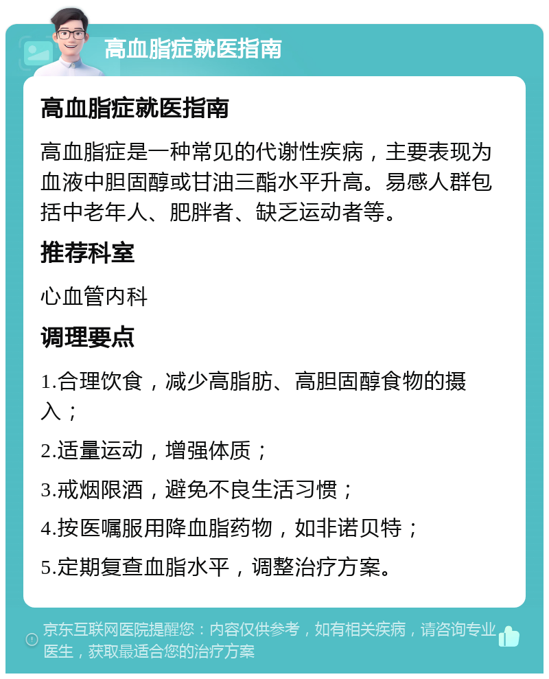 高血脂症就医指南 高血脂症就医指南 高血脂症是一种常见的代谢性疾病，主要表现为血液中胆固醇或甘油三酯水平升高。易感人群包括中老年人、肥胖者、缺乏运动者等。 推荐科室 心血管内科 调理要点 1.合理饮食，减少高脂肪、高胆固醇食物的摄入； 2.适量运动，增强体质； 3.戒烟限酒，避免不良生活习惯； 4.按医嘱服用降血脂药物，如非诺贝特； 5.定期复查血脂水平，调整治疗方案。