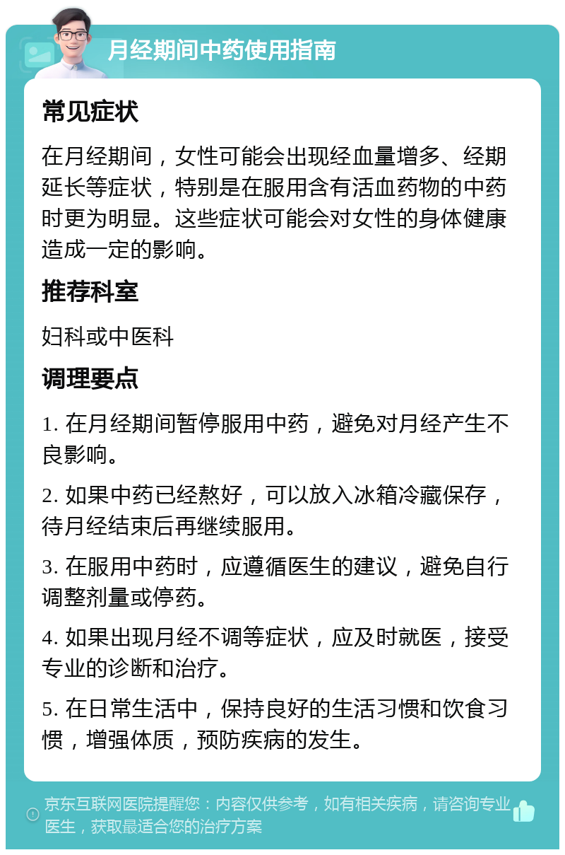 月经期间中药使用指南 常见症状 在月经期间，女性可能会出现经血量增多、经期延长等症状，特别是在服用含有活血药物的中药时更为明显。这些症状可能会对女性的身体健康造成一定的影响。 推荐科室 妇科或中医科 调理要点 1. 在月经期间暂停服用中药，避免对月经产生不良影响。 2. 如果中药已经熬好，可以放入冰箱冷藏保存，待月经结束后再继续服用。 3. 在服用中药时，应遵循医生的建议，避免自行调整剂量或停药。 4. 如果出现月经不调等症状，应及时就医，接受专业的诊断和治疗。 5. 在日常生活中，保持良好的生活习惯和饮食习惯，增强体质，预防疾病的发生。