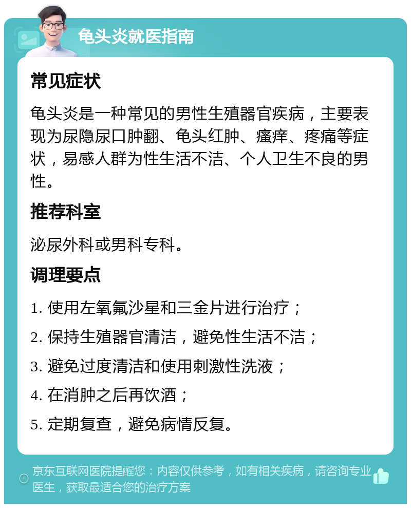 龟头炎就医指南 常见症状 龟头炎是一种常见的男性生殖器官疾病，主要表现为尿隐尿口肿翻、龟头红肿、瘙痒、疼痛等症状，易感人群为性生活不洁、个人卫生不良的男性。 推荐科室 泌尿外科或男科专科。 调理要点 1. 使用左氧氟沙星和三金片进行治疗； 2. 保持生殖器官清洁，避免性生活不洁； 3. 避免过度清洁和使用刺激性洗液； 4. 在消肿之后再饮酒； 5. 定期复查，避免病情反复。