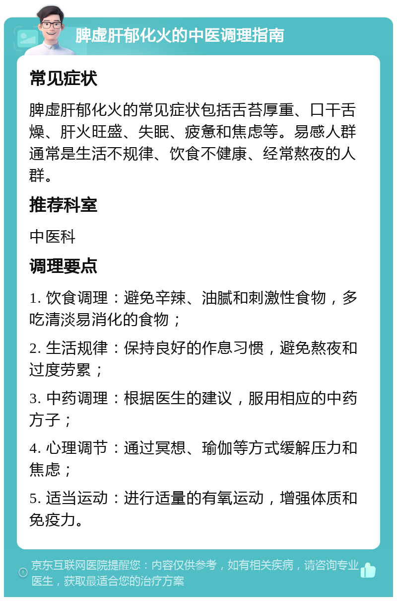 脾虚肝郁化火的中医调理指南 常见症状 脾虚肝郁化火的常见症状包括舌苔厚重、口干舌燥、肝火旺盛、失眠、疲惫和焦虑等。易感人群通常是生活不规律、饮食不健康、经常熬夜的人群。 推荐科室 中医科 调理要点 1. 饮食调理：避免辛辣、油腻和刺激性食物，多吃清淡易消化的食物； 2. 生活规律：保持良好的作息习惯，避免熬夜和过度劳累； 3. 中药调理：根据医生的建议，服用相应的中药方子； 4. 心理调节：通过冥想、瑜伽等方式缓解压力和焦虑； 5. 适当运动：进行适量的有氧运动，增强体质和免疫力。