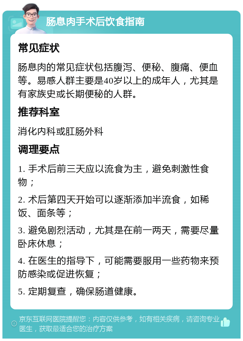 肠息肉手术后饮食指南 常见症状 肠息肉的常见症状包括腹泻、便秘、腹痛、便血等。易感人群主要是40岁以上的成年人，尤其是有家族史或长期便秘的人群。 推荐科室 消化内科或肛肠外科 调理要点 1. 手术后前三天应以流食为主，避免刺激性食物； 2. 术后第四天开始可以逐渐添加半流食，如稀饭、面条等； 3. 避免剧烈活动，尤其是在前一两天，需要尽量卧床休息； 4. 在医生的指导下，可能需要服用一些药物来预防感染或促进恢复； 5. 定期复查，确保肠道健康。