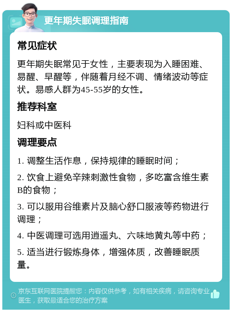 更年期失眠调理指南 常见症状 更年期失眠常见于女性，主要表现为入睡困难、易醒、早醒等，伴随着月经不调、情绪波动等症状。易感人群为45-55岁的女性。 推荐科室 妇科或中医科 调理要点 1. 调整生活作息，保持规律的睡眠时间； 2. 饮食上避免辛辣刺激性食物，多吃富含维生素B的食物； 3. 可以服用谷维素片及脑心舒口服液等药物进行调理； 4. 中医调理可选用逍遥丸、六味地黄丸等中药； 5. 适当进行锻炼身体，增强体质，改善睡眠质量。