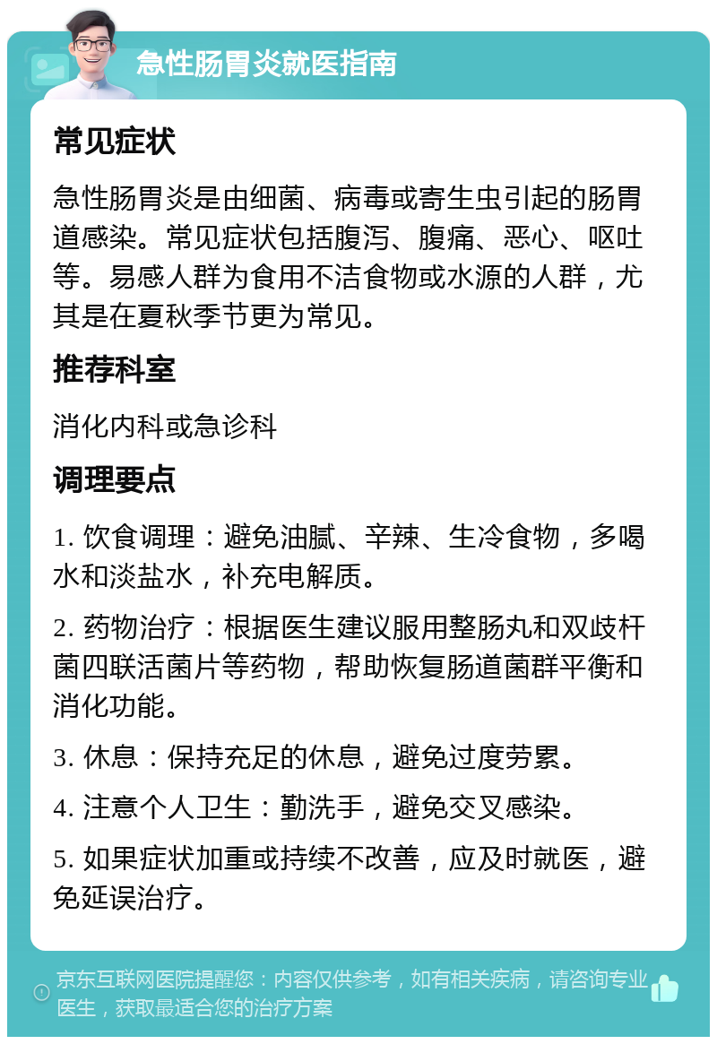 急性肠胃炎就医指南 常见症状 急性肠胃炎是由细菌、病毒或寄生虫引起的肠胃道感染。常见症状包括腹泻、腹痛、恶心、呕吐等。易感人群为食用不洁食物或水源的人群，尤其是在夏秋季节更为常见。 推荐科室 消化内科或急诊科 调理要点 1. 饮食调理：避免油腻、辛辣、生冷食物，多喝水和淡盐水，补充电解质。 2. 药物治疗：根据医生建议服用整肠丸和双歧杆菌四联活菌片等药物，帮助恢复肠道菌群平衡和消化功能。 3. 休息：保持充足的休息，避免过度劳累。 4. 注意个人卫生：勤洗手，避免交叉感染。 5. 如果症状加重或持续不改善，应及时就医，避免延误治疗。