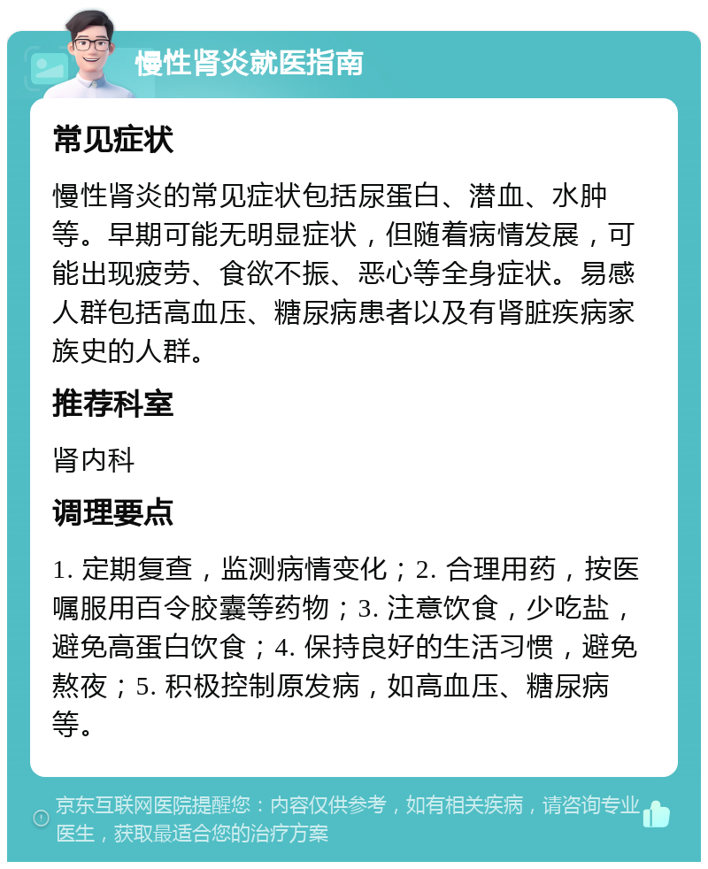 慢性肾炎就医指南 常见症状 慢性肾炎的常见症状包括尿蛋白、潜血、水肿等。早期可能无明显症状，但随着病情发展，可能出现疲劳、食欲不振、恶心等全身症状。易感人群包括高血压、糖尿病患者以及有肾脏疾病家族史的人群。 推荐科室 肾内科 调理要点 1. 定期复查，监测病情变化；2. 合理用药，按医嘱服用百令胶囊等药物；3. 注意饮食，少吃盐，避免高蛋白饮食；4. 保持良好的生活习惯，避免熬夜；5. 积极控制原发病，如高血压、糖尿病等。