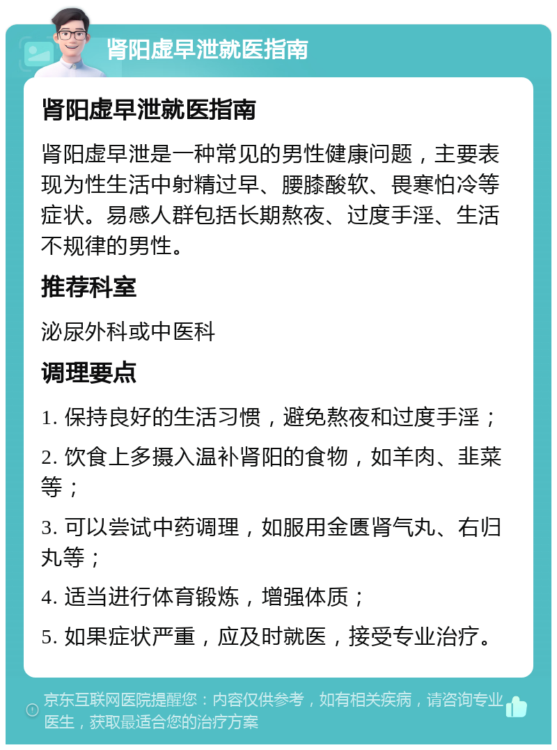 肾阳虚早泄就医指南 肾阳虚早泄就医指南 肾阳虚早泄是一种常见的男性健康问题，主要表现为性生活中射精过早、腰膝酸软、畏寒怕冷等症状。易感人群包括长期熬夜、过度手淫、生活不规律的男性。 推荐科室 泌尿外科或中医科 调理要点 1. 保持良好的生活习惯，避免熬夜和过度手淫； 2. 饮食上多摄入温补肾阳的食物，如羊肉、韭菜等； 3. 可以尝试中药调理，如服用金匮肾气丸、右归丸等； 4. 适当进行体育锻炼，增强体质； 5. 如果症状严重，应及时就医，接受专业治疗。