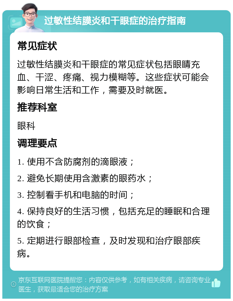 过敏性结膜炎和干眼症的治疗指南 常见症状 过敏性结膜炎和干眼症的常见症状包括眼睛充血、干涩、疼痛、视力模糊等。这些症状可能会影响日常生活和工作，需要及时就医。 推荐科室 眼科 调理要点 1. 使用不含防腐剂的滴眼液； 2. 避免长期使用含激素的眼药水； 3. 控制看手机和电脑的时间； 4. 保持良好的生活习惯，包括充足的睡眠和合理的饮食； 5. 定期进行眼部检查，及时发现和治疗眼部疾病。