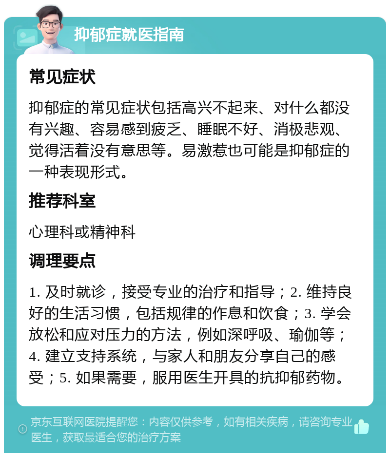 抑郁症就医指南 常见症状 抑郁症的常见症状包括高兴不起来、对什么都没有兴趣、容易感到疲乏、睡眠不好、消极悲观、觉得活着没有意思等。易激惹也可能是抑郁症的一种表现形式。 推荐科室 心理科或精神科 调理要点 1. 及时就诊，接受专业的治疗和指导；2. 维持良好的生活习惯，包括规律的作息和饮食；3. 学会放松和应对压力的方法，例如深呼吸、瑜伽等；4. 建立支持系统，与家人和朋友分享自己的感受；5. 如果需要，服用医生开具的抗抑郁药物。