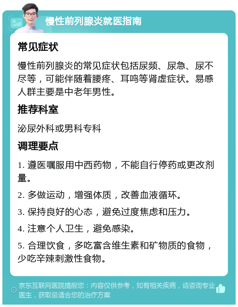 慢性前列腺炎就医指南 常见症状 慢性前列腺炎的常见症状包括尿频、尿急、尿不尽等，可能伴随着腰疼、耳鸣等肾虚症状。易感人群主要是中老年男性。 推荐科室 泌尿外科或男科专科 调理要点 1. 遵医嘱服用中西药物，不能自行停药或更改剂量。 2. 多做运动，增强体质，改善血液循环。 3. 保持良好的心态，避免过度焦虑和压力。 4. 注意个人卫生，避免感染。 5. 合理饮食，多吃富含维生素和矿物质的食物，少吃辛辣刺激性食物。