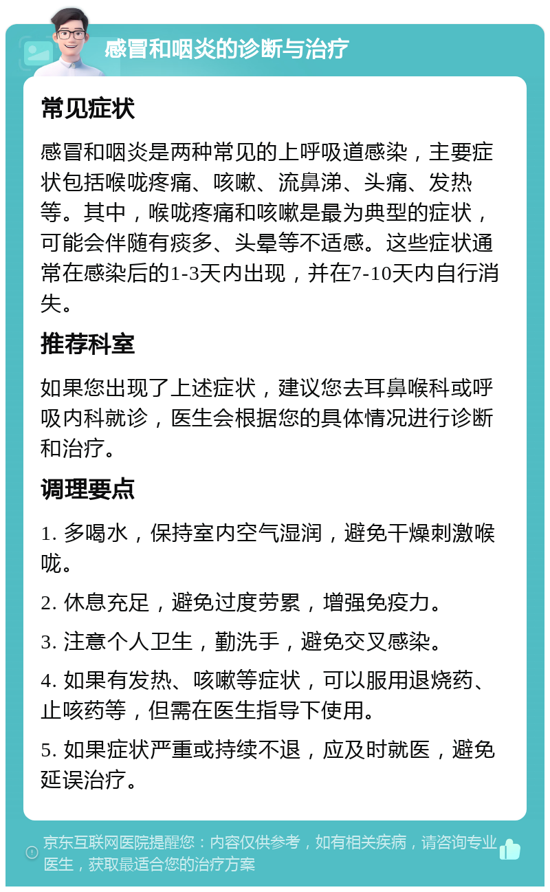 感冒和咽炎的诊断与治疗 常见症状 感冒和咽炎是两种常见的上呼吸道感染，主要症状包括喉咙疼痛、咳嗽、流鼻涕、头痛、发热等。其中，喉咙疼痛和咳嗽是最为典型的症状，可能会伴随有痰多、头晕等不适感。这些症状通常在感染后的1-3天内出现，并在7-10天内自行消失。 推荐科室 如果您出现了上述症状，建议您去耳鼻喉科或呼吸内科就诊，医生会根据您的具体情况进行诊断和治疗。 调理要点 1. 多喝水，保持室内空气湿润，避免干燥刺激喉咙。 2. 休息充足，避免过度劳累，增强免疫力。 3. 注意个人卫生，勤洗手，避免交叉感染。 4. 如果有发热、咳嗽等症状，可以服用退烧药、止咳药等，但需在医生指导下使用。 5. 如果症状严重或持续不退，应及时就医，避免延误治疗。