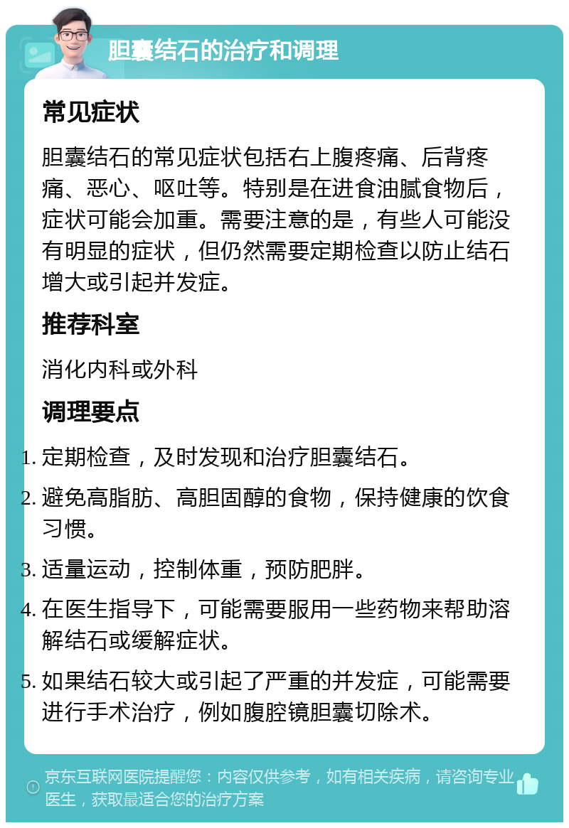 胆囊结石的治疗和调理 常见症状 胆囊结石的常见症状包括右上腹疼痛、后背疼痛、恶心、呕吐等。特别是在进食油腻食物后，症状可能会加重。需要注意的是，有些人可能没有明显的症状，但仍然需要定期检查以防止结石增大或引起并发症。 推荐科室 消化内科或外科 调理要点 定期检查，及时发现和治疗胆囊结石。 避免高脂肪、高胆固醇的食物，保持健康的饮食习惯。 适量运动，控制体重，预防肥胖。 在医生指导下，可能需要服用一些药物来帮助溶解结石或缓解症状。 如果结石较大或引起了严重的并发症，可能需要进行手术治疗，例如腹腔镜胆囊切除术。