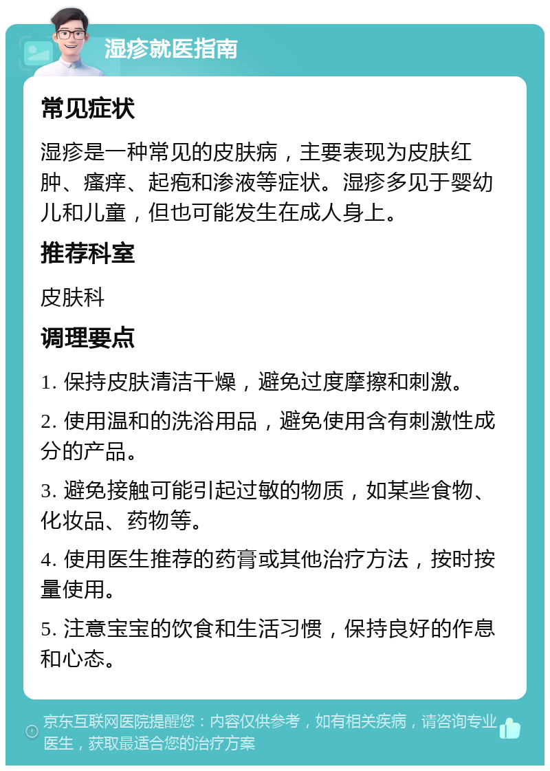 湿疹就医指南 常见症状 湿疹是一种常见的皮肤病，主要表现为皮肤红肿、瘙痒、起疱和渗液等症状。湿疹多见于婴幼儿和儿童，但也可能发生在成人身上。 推荐科室 皮肤科 调理要点 1. 保持皮肤清洁干燥，避免过度摩擦和刺激。 2. 使用温和的洗浴用品，避免使用含有刺激性成分的产品。 3. 避免接触可能引起过敏的物质，如某些食物、化妆品、药物等。 4. 使用医生推荐的药膏或其他治疗方法，按时按量使用。 5. 注意宝宝的饮食和生活习惯，保持良好的作息和心态。