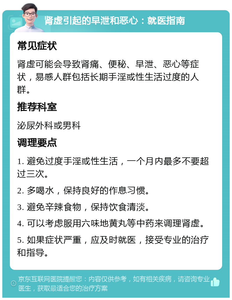 肾虚引起的早泄和恶心：就医指南 常见症状 肾虚可能会导致肾痛、便秘、早泄、恶心等症状，易感人群包括长期手淫或性生活过度的人群。 推荐科室 泌尿外科或男科 调理要点 1. 避免过度手淫或性生活，一个月内最多不要超过三次。 2. 多喝水，保持良好的作息习惯。 3. 避免辛辣食物，保持饮食清淡。 4. 可以考虑服用六味地黄丸等中药来调理肾虚。 5. 如果症状严重，应及时就医，接受专业的治疗和指导。