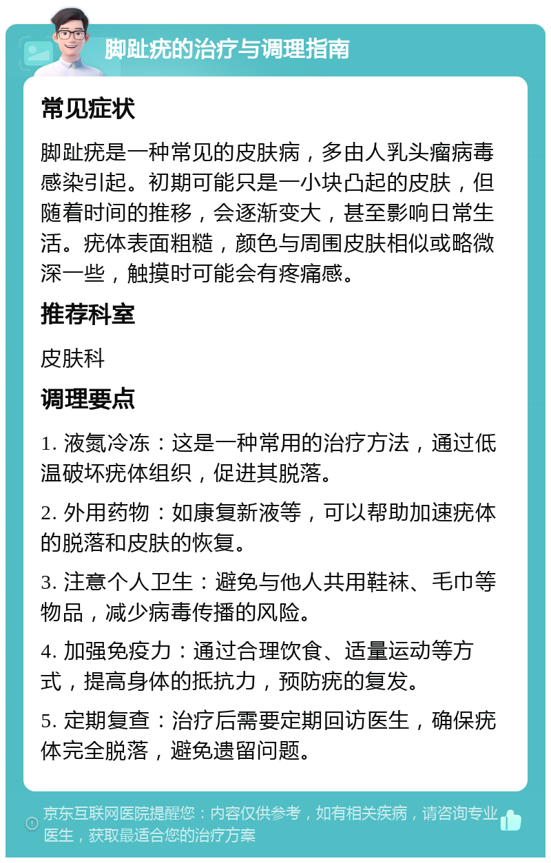 脚趾疣的治疗与调理指南 常见症状 脚趾疣是一种常见的皮肤病，多由人乳头瘤病毒感染引起。初期可能只是一小块凸起的皮肤，但随着时间的推移，会逐渐变大，甚至影响日常生活。疣体表面粗糙，颜色与周围皮肤相似或略微深一些，触摸时可能会有疼痛感。 推荐科室 皮肤科 调理要点 1. 液氮冷冻：这是一种常用的治疗方法，通过低温破坏疣体组织，促进其脱落。 2. 外用药物：如康复新液等，可以帮助加速疣体的脱落和皮肤的恢复。 3. 注意个人卫生：避免与他人共用鞋袜、毛巾等物品，减少病毒传播的风险。 4. 加强免疫力：通过合理饮食、适量运动等方式，提高身体的抵抗力，预防疣的复发。 5. 定期复查：治疗后需要定期回访医生，确保疣体完全脱落，避免遗留问题。