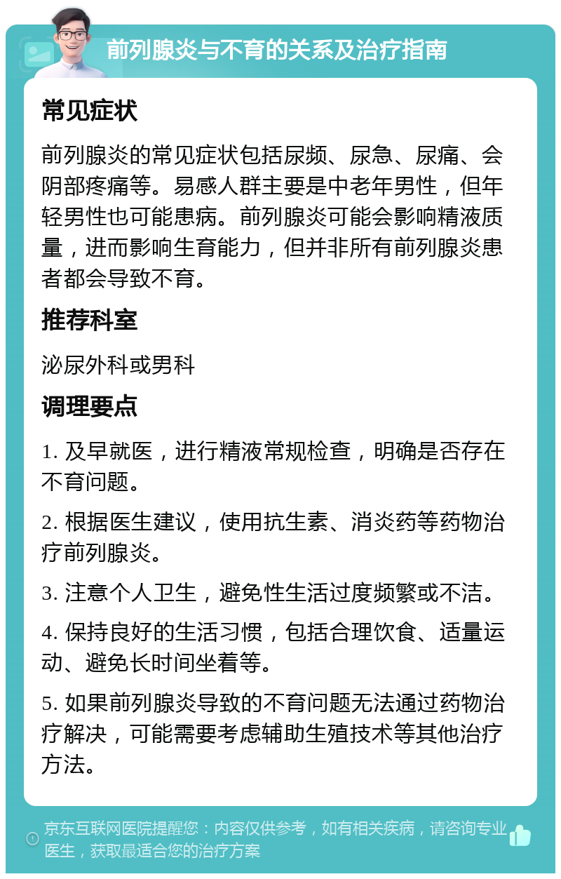 前列腺炎与不育的关系及治疗指南 常见症状 前列腺炎的常见症状包括尿频、尿急、尿痛、会阴部疼痛等。易感人群主要是中老年男性，但年轻男性也可能患病。前列腺炎可能会影响精液质量，进而影响生育能力，但并非所有前列腺炎患者都会导致不育。 推荐科室 泌尿外科或男科 调理要点 1. 及早就医，进行精液常规检查，明确是否存在不育问题。 2. 根据医生建议，使用抗生素、消炎药等药物治疗前列腺炎。 3. 注意个人卫生，避免性生活过度频繁或不洁。 4. 保持良好的生活习惯，包括合理饮食、适量运动、避免长时间坐着等。 5. 如果前列腺炎导致的不育问题无法通过药物治疗解决，可能需要考虑辅助生殖技术等其他治疗方法。