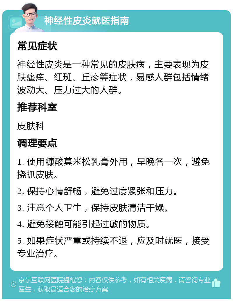 神经性皮炎就医指南 常见症状 神经性皮炎是一种常见的皮肤病，主要表现为皮肤瘙痒、红斑、丘疹等症状，易感人群包括情绪波动大、压力过大的人群。 推荐科室 皮肤科 调理要点 1. 使用糠酸莫米松乳膏外用，早晚各一次，避免挠抓皮肤。 2. 保持心情舒畅，避免过度紧张和压力。 3. 注意个人卫生，保持皮肤清洁干燥。 4. 避免接触可能引起过敏的物质。 5. 如果症状严重或持续不退，应及时就医，接受专业治疗。