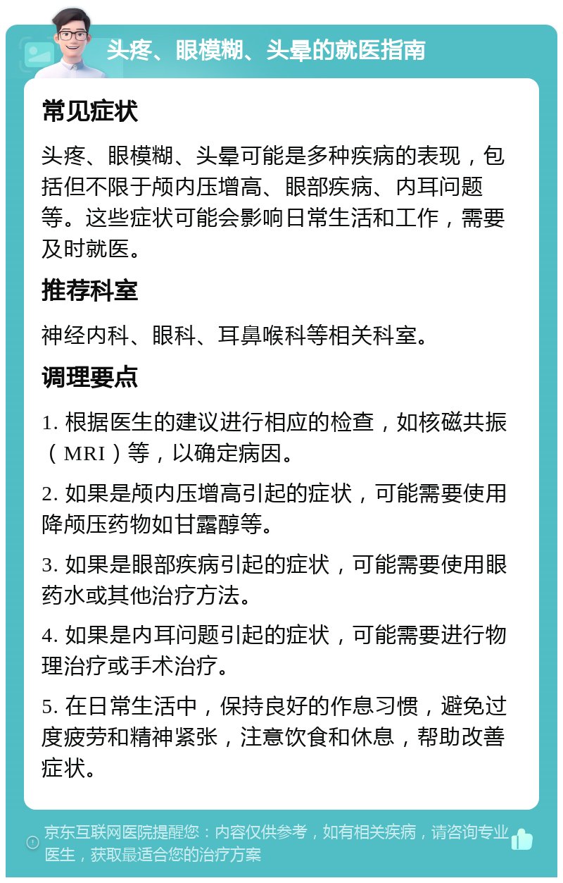 头疼、眼模糊、头晕的就医指南 常见症状 头疼、眼模糊、头晕可能是多种疾病的表现，包括但不限于颅内压增高、眼部疾病、内耳问题等。这些症状可能会影响日常生活和工作，需要及时就医。 推荐科室 神经内科、眼科、耳鼻喉科等相关科室。 调理要点 1. 根据医生的建议进行相应的检查，如核磁共振（MRI）等，以确定病因。 2. 如果是颅内压增高引起的症状，可能需要使用降颅压药物如甘露醇等。 3. 如果是眼部疾病引起的症状，可能需要使用眼药水或其他治疗方法。 4. 如果是内耳问题引起的症状，可能需要进行物理治疗或手术治疗。 5. 在日常生活中，保持良好的作息习惯，避免过度疲劳和精神紧张，注意饮食和休息，帮助改善症状。