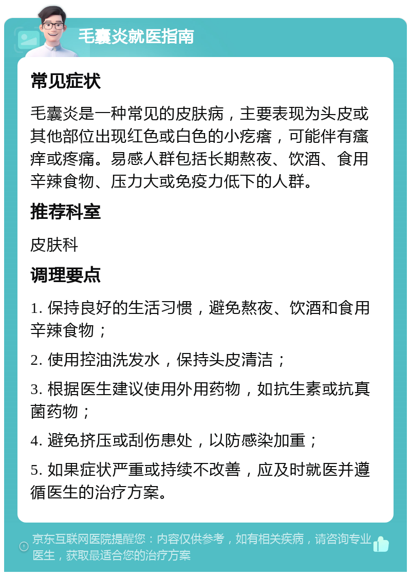 毛囊炎就医指南 常见症状 毛囊炎是一种常见的皮肤病，主要表现为头皮或其他部位出现红色或白色的小疙瘩，可能伴有瘙痒或疼痛。易感人群包括长期熬夜、饮酒、食用辛辣食物、压力大或免疫力低下的人群。 推荐科室 皮肤科 调理要点 1. 保持良好的生活习惯，避免熬夜、饮酒和食用辛辣食物； 2. 使用控油洗发水，保持头皮清洁； 3. 根据医生建议使用外用药物，如抗生素或抗真菌药物； 4. 避免挤压或刮伤患处，以防感染加重； 5. 如果症状严重或持续不改善，应及时就医并遵循医生的治疗方案。