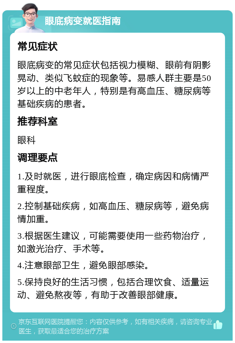 眼底病变就医指南 常见症状 眼底病变的常见症状包括视力模糊、眼前有阴影晃动、类似飞蚊症的现象等。易感人群主要是50岁以上的中老年人，特别是有高血压、糖尿病等基础疾病的患者。 推荐科室 眼科 调理要点 1.及时就医，进行眼底检查，确定病因和病情严重程度。 2.控制基础疾病，如高血压、糖尿病等，避免病情加重。 3.根据医生建议，可能需要使用一些药物治疗，如激光治疗、手术等。 4.注意眼部卫生，避免眼部感染。 5.保持良好的生活习惯，包括合理饮食、适量运动、避免熬夜等，有助于改善眼部健康。