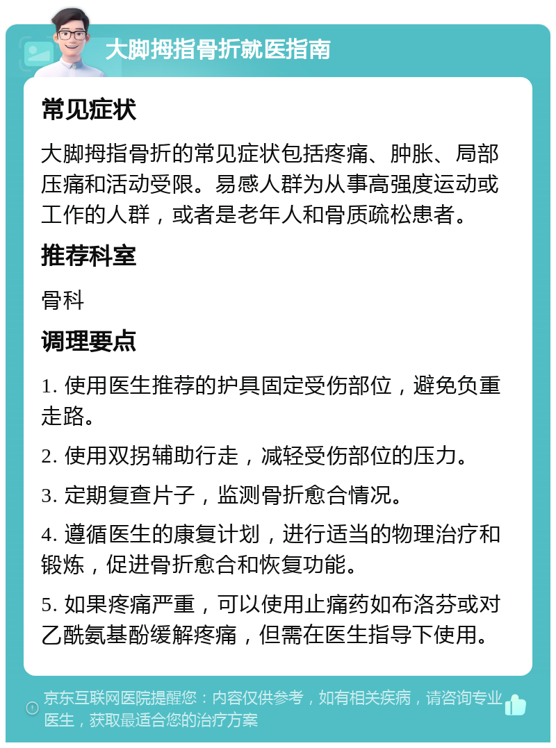 大脚拇指骨折就医指南 常见症状 大脚拇指骨折的常见症状包括疼痛、肿胀、局部压痛和活动受限。易感人群为从事高强度运动或工作的人群，或者是老年人和骨质疏松患者。 推荐科室 骨科 调理要点 1. 使用医生推荐的护具固定受伤部位，避免负重走路。 2. 使用双拐辅助行走，减轻受伤部位的压力。 3. 定期复查片子，监测骨折愈合情况。 4. 遵循医生的康复计划，进行适当的物理治疗和锻炼，促进骨折愈合和恢复功能。 5. 如果疼痛严重，可以使用止痛药如布洛芬或对乙酰氨基酚缓解疼痛，但需在医生指导下使用。