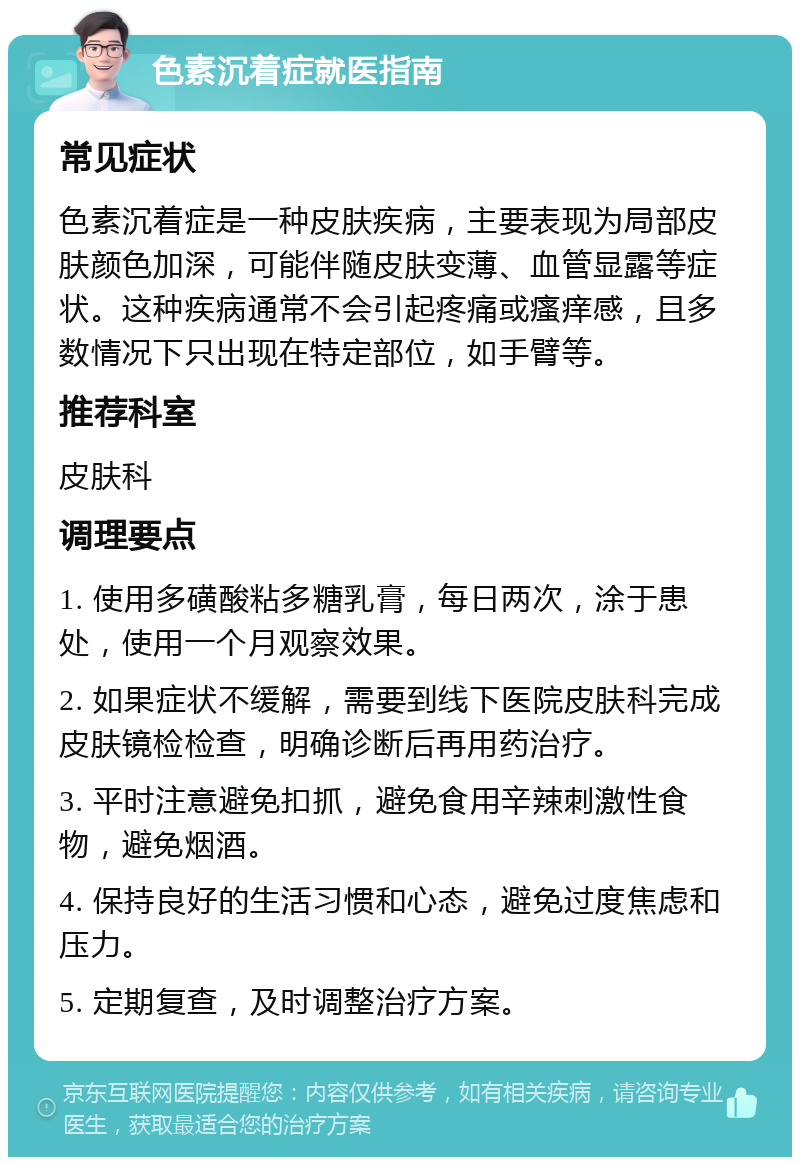 色素沉着症就医指南 常见症状 色素沉着症是一种皮肤疾病，主要表现为局部皮肤颜色加深，可能伴随皮肤变薄、血管显露等症状。这种疾病通常不会引起疼痛或瘙痒感，且多数情况下只出现在特定部位，如手臂等。 推荐科室 皮肤科 调理要点 1. 使用多磺酸粘多糖乳膏，每日两次，涂于患处，使用一个月观察效果。 2. 如果症状不缓解，需要到线下医院皮肤科完成皮肤镜检检查，明确诊断后再用药治疗。 3. 平时注意避免扣抓，避免食用辛辣刺激性食物，避免烟酒。 4. 保持良好的生活习惯和心态，避免过度焦虑和压力。 5. 定期复查，及时调整治疗方案。