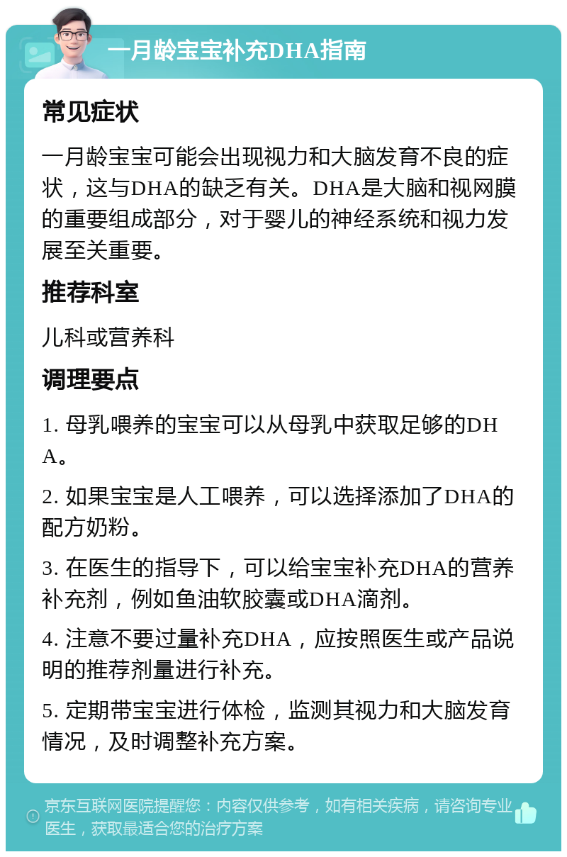 一月龄宝宝补充DHA指南 常见症状 一月龄宝宝可能会出现视力和大脑发育不良的症状，这与DHA的缺乏有关。DHA是大脑和视网膜的重要组成部分，对于婴儿的神经系统和视力发展至关重要。 推荐科室 儿科或营养科 调理要点 1. 母乳喂养的宝宝可以从母乳中获取足够的DHA。 2. 如果宝宝是人工喂养，可以选择添加了DHA的配方奶粉。 3. 在医生的指导下，可以给宝宝补充DHA的营养补充剂，例如鱼油软胶囊或DHA滴剂。 4. 注意不要过量补充DHA，应按照医生或产品说明的推荐剂量进行补充。 5. 定期带宝宝进行体检，监测其视力和大脑发育情况，及时调整补充方案。