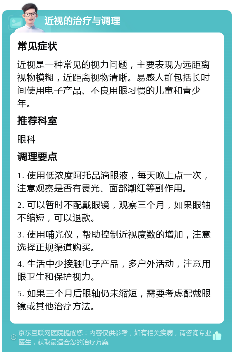 近视的治疗与调理 常见症状 近视是一种常见的视力问题，主要表现为远距离视物模糊，近距离视物清晰。易感人群包括长时间使用电子产品、不良用眼习惯的儿童和青少年。 推荐科室 眼科 调理要点 1. 使用低浓度阿托品滴眼液，每天晚上点一次，注意观察是否有畏光、面部潮红等副作用。 2. 可以暂时不配戴眼镜，观察三个月，如果眼轴不缩短，可以退款。 3. 使用哺光仪，帮助控制近视度数的增加，注意选择正规渠道购买。 4. 生活中少接触电子产品，多户外活动，注意用眼卫生和保护视力。 5. 如果三个月后眼轴仍未缩短，需要考虑配戴眼镜或其他治疗方法。