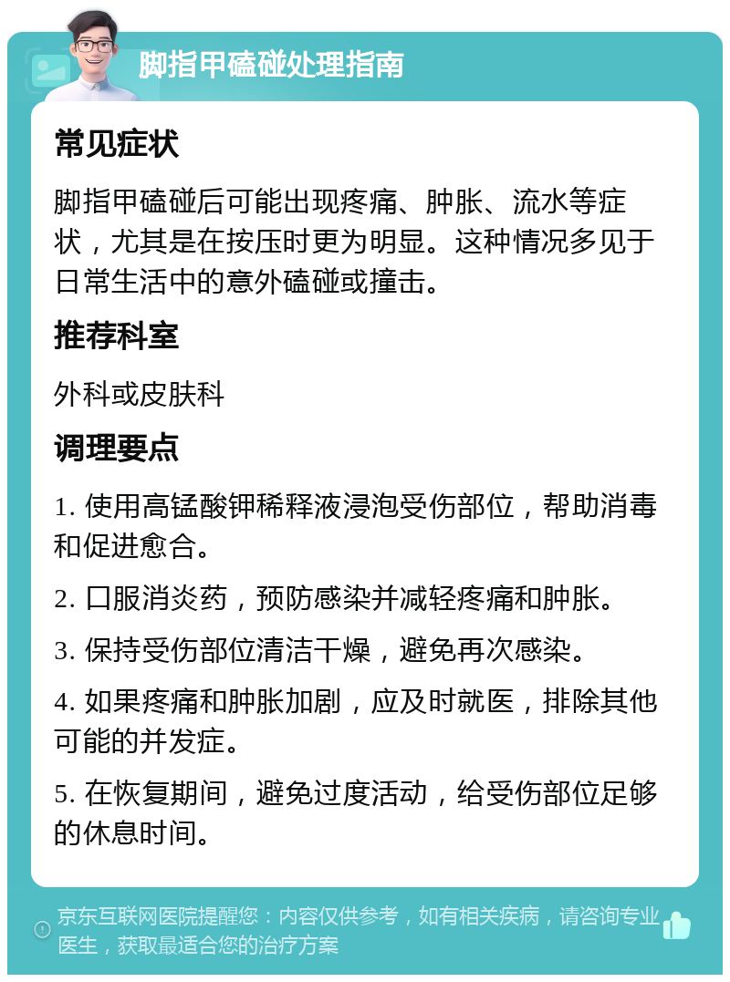 脚指甲磕碰处理指南 常见症状 脚指甲磕碰后可能出现疼痛、肿胀、流水等症状，尤其是在按压时更为明显。这种情况多见于日常生活中的意外磕碰或撞击。 推荐科室 外科或皮肤科 调理要点 1. 使用高锰酸钾稀释液浸泡受伤部位，帮助消毒和促进愈合。 2. 口服消炎药，预防感染并减轻疼痛和肿胀。 3. 保持受伤部位清洁干燥，避免再次感染。 4. 如果疼痛和肿胀加剧，应及时就医，排除其他可能的并发症。 5. 在恢复期间，避免过度活动，给受伤部位足够的休息时间。