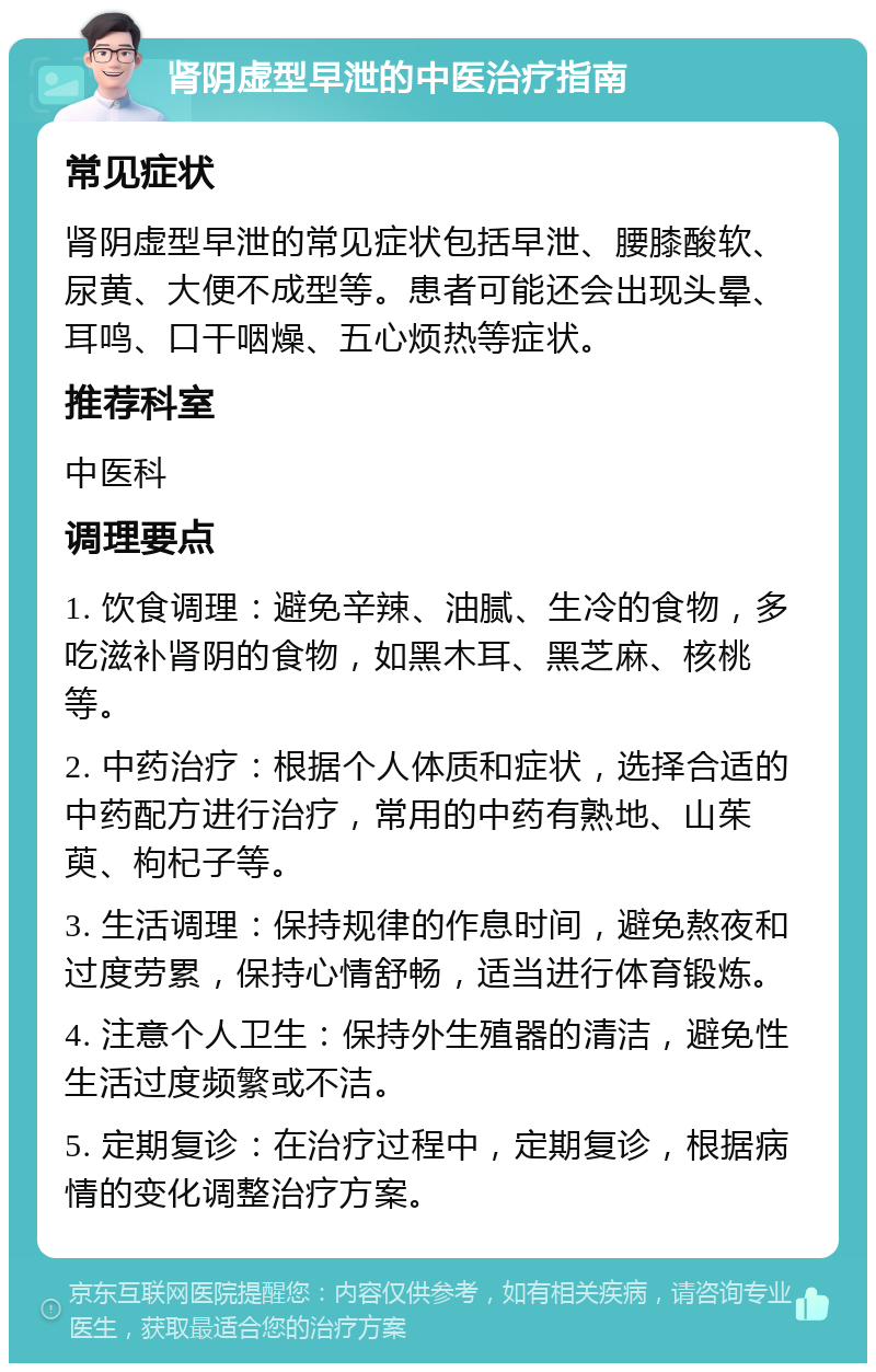 肾阴虚型早泄的中医治疗指南 常见症状 肾阴虚型早泄的常见症状包括早泄、腰膝酸软、尿黄、大便不成型等。患者可能还会出现头晕、耳鸣、口干咽燥、五心烦热等症状。 推荐科室 中医科 调理要点 1. 饮食调理：避免辛辣、油腻、生冷的食物，多吃滋补肾阴的食物，如黑木耳、黑芝麻、核桃等。 2. 中药治疗：根据个人体质和症状，选择合适的中药配方进行治疗，常用的中药有熟地、山茱萸、枸杞子等。 3. 生活调理：保持规律的作息时间，避免熬夜和过度劳累，保持心情舒畅，适当进行体育锻炼。 4. 注意个人卫生：保持外生殖器的清洁，避免性生活过度频繁或不洁。 5. 定期复诊：在治疗过程中，定期复诊，根据病情的变化调整治疗方案。