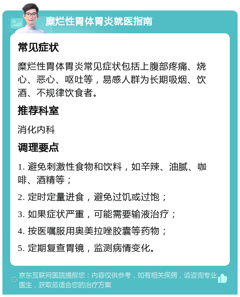 糜烂性胃体胃炎就医指南 常见症状 糜烂性胃体胃炎常见症状包括上腹部疼痛、烧心、恶心、呕吐等，易感人群为长期吸烟、饮酒、不规律饮食者。 推荐科室 消化内科 调理要点 1. 避免刺激性食物和饮料，如辛辣、油腻、咖啡、酒精等； 2. 定时定量进食，避免过饥或过饱； 3. 如果症状严重，可能需要输液治疗； 4. 按医嘱服用奥美拉唑胶囊等药物； 5. 定期复查胃镜，监测病情变化。