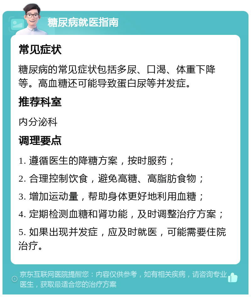 糖尿病就医指南 常见症状 糖尿病的常见症状包括多尿、口渴、体重下降等。高血糖还可能导致蛋白尿等并发症。 推荐科室 内分泌科 调理要点 1. 遵循医生的降糖方案，按时服药； 2. 合理控制饮食，避免高糖、高脂肪食物； 3. 增加运动量，帮助身体更好地利用血糖； 4. 定期检测血糖和肾功能，及时调整治疗方案； 5. 如果出现并发症，应及时就医，可能需要住院治疗。