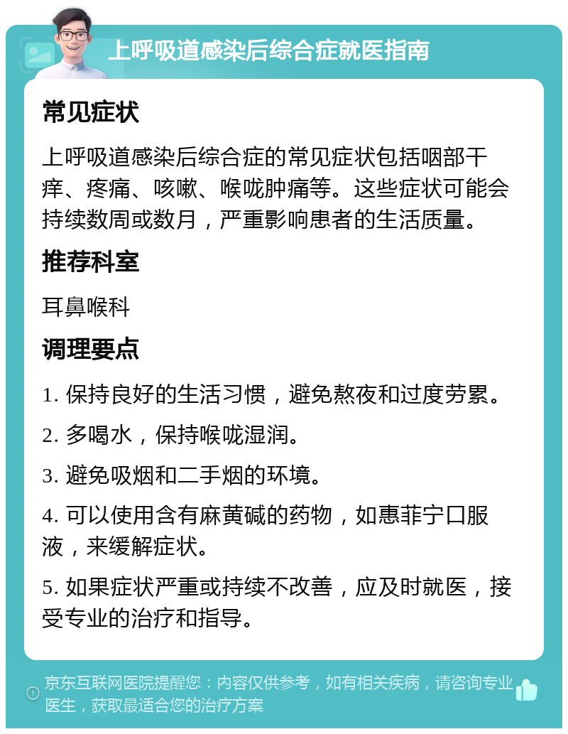 上呼吸道感染后综合症就医指南 常见症状 上呼吸道感染后综合症的常见症状包括咽部干痒、疼痛、咳嗽、喉咙肿痛等。这些症状可能会持续数周或数月，严重影响患者的生活质量。 推荐科室 耳鼻喉科 调理要点 1. 保持良好的生活习惯，避免熬夜和过度劳累。 2. 多喝水，保持喉咙湿润。 3. 避免吸烟和二手烟的环境。 4. 可以使用含有麻黄碱的药物，如惠菲宁口服液，来缓解症状。 5. 如果症状严重或持续不改善，应及时就医，接受专业的治疗和指导。