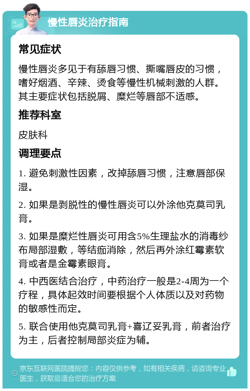 慢性唇炎治疗指南 常见症状 慢性唇炎多见于有舔唇习惯、撕嘴唇皮的习惯，嗜好烟酒、辛辣、烫食等慢性机械刺激的人群。其主要症状包括脱屑、糜烂等唇部不适感。 推荐科室 皮肤科 调理要点 1. 避免刺激性因素，改掉舔唇习惯，注意唇部保湿。 2. 如果是剥脱性的慢性唇炎可以外涂他克莫司乳膏。 3. 如果是糜烂性唇炎可用含5%生理盐水的消毒纱布局部湿敷，等结痂消除，然后再外涂红霉素软膏或者是金霉素眼膏。 4. 中西医结合治疗，中药治疗一般是2-4周为一个疗程，具体起效时间要根据个人体质以及对药物的敏感性而定。 5. 联合使用他克莫司乳膏+喜辽妥乳膏，前者治疗为主，后者控制局部炎症为辅。