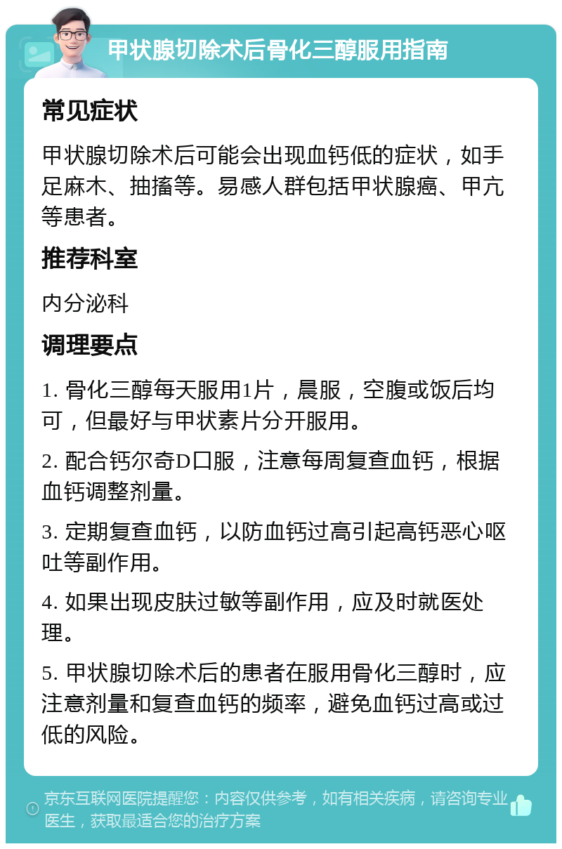 甲状腺切除术后骨化三醇服用指南 常见症状 甲状腺切除术后可能会出现血钙低的症状，如手足麻木、抽搐等。易感人群包括甲状腺癌、甲亢等患者。 推荐科室 内分泌科 调理要点 1. 骨化三醇每天服用1片，晨服，空腹或饭后均可，但最好与甲状素片分开服用。 2. 配合钙尔奇D口服，注意每周复查血钙，根据血钙调整剂量。 3. 定期复查血钙，以防血钙过高引起高钙恶心呕吐等副作用。 4. 如果出现皮肤过敏等副作用，应及时就医处理。 5. 甲状腺切除术后的患者在服用骨化三醇时，应注意剂量和复查血钙的频率，避免血钙过高或过低的风险。