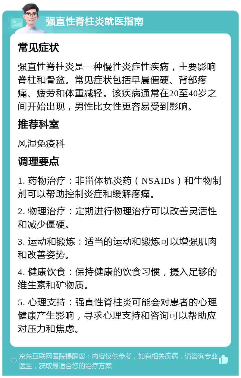 强直性脊柱炎就医指南 常见症状 强直性脊柱炎是一种慢性炎症性疾病，主要影响脊柱和骨盆。常见症状包括早晨僵硬、背部疼痛、疲劳和体重减轻。该疾病通常在20至40岁之间开始出现，男性比女性更容易受到影响。 推荐科室 风湿免疫科 调理要点 1. 药物治疗：非甾体抗炎药（NSAIDs）和生物制剂可以帮助控制炎症和缓解疼痛。 2. 物理治疗：定期进行物理治疗可以改善灵活性和减少僵硬。 3. 运动和锻炼：适当的运动和锻炼可以增强肌肉和改善姿势。 4. 健康饮食：保持健康的饮食习惯，摄入足够的维生素和矿物质。 5. 心理支持：强直性脊柱炎可能会对患者的心理健康产生影响，寻求心理支持和咨询可以帮助应对压力和焦虑。