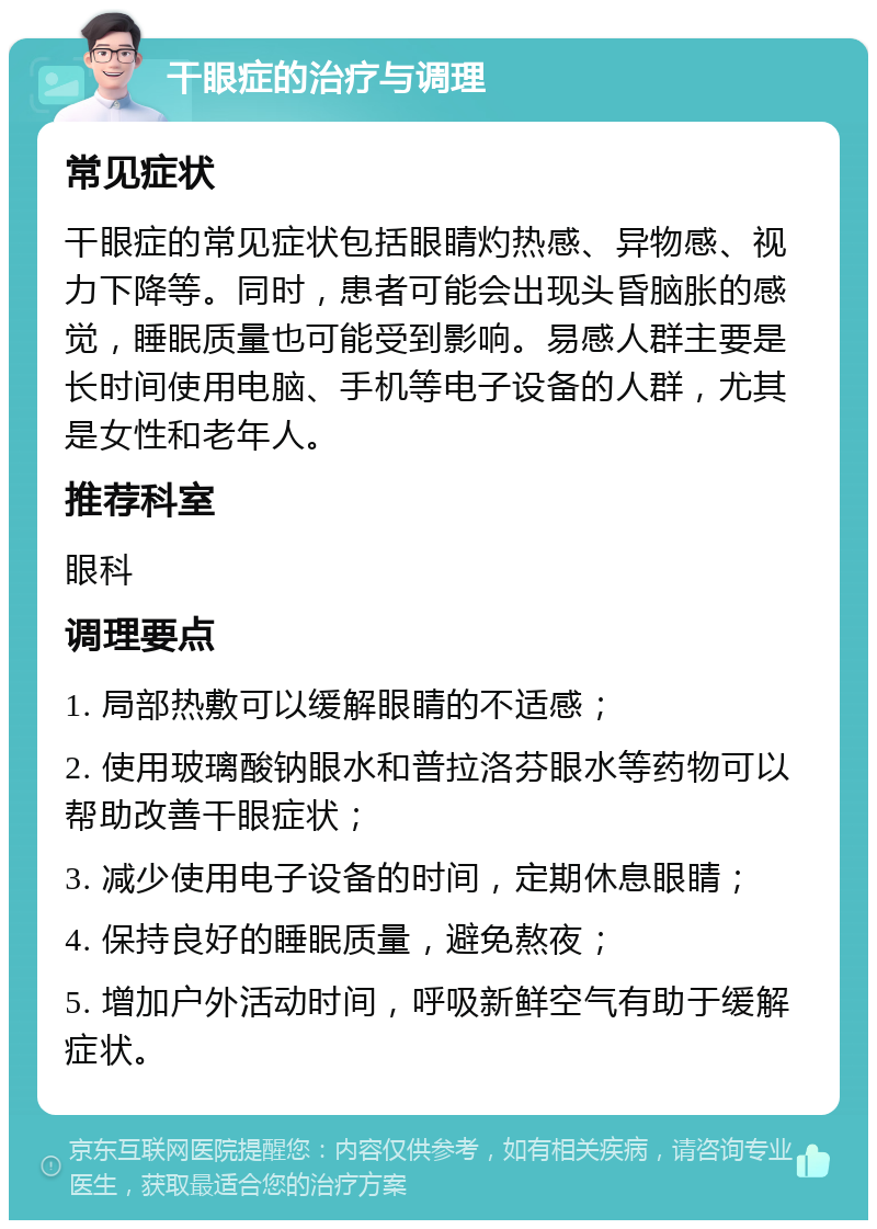 干眼症的治疗与调理 常见症状 干眼症的常见症状包括眼睛灼热感、异物感、视力下降等。同时，患者可能会出现头昏脑胀的感觉，睡眠质量也可能受到影响。易感人群主要是长时间使用电脑、手机等电子设备的人群，尤其是女性和老年人。 推荐科室 眼科 调理要点 1. 局部热敷可以缓解眼睛的不适感； 2. 使用玻璃酸钠眼水和普拉洛芬眼水等药物可以帮助改善干眼症状； 3. 减少使用电子设备的时间，定期休息眼睛； 4. 保持良好的睡眠质量，避免熬夜； 5. 增加户外活动时间，呼吸新鲜空气有助于缓解症状。