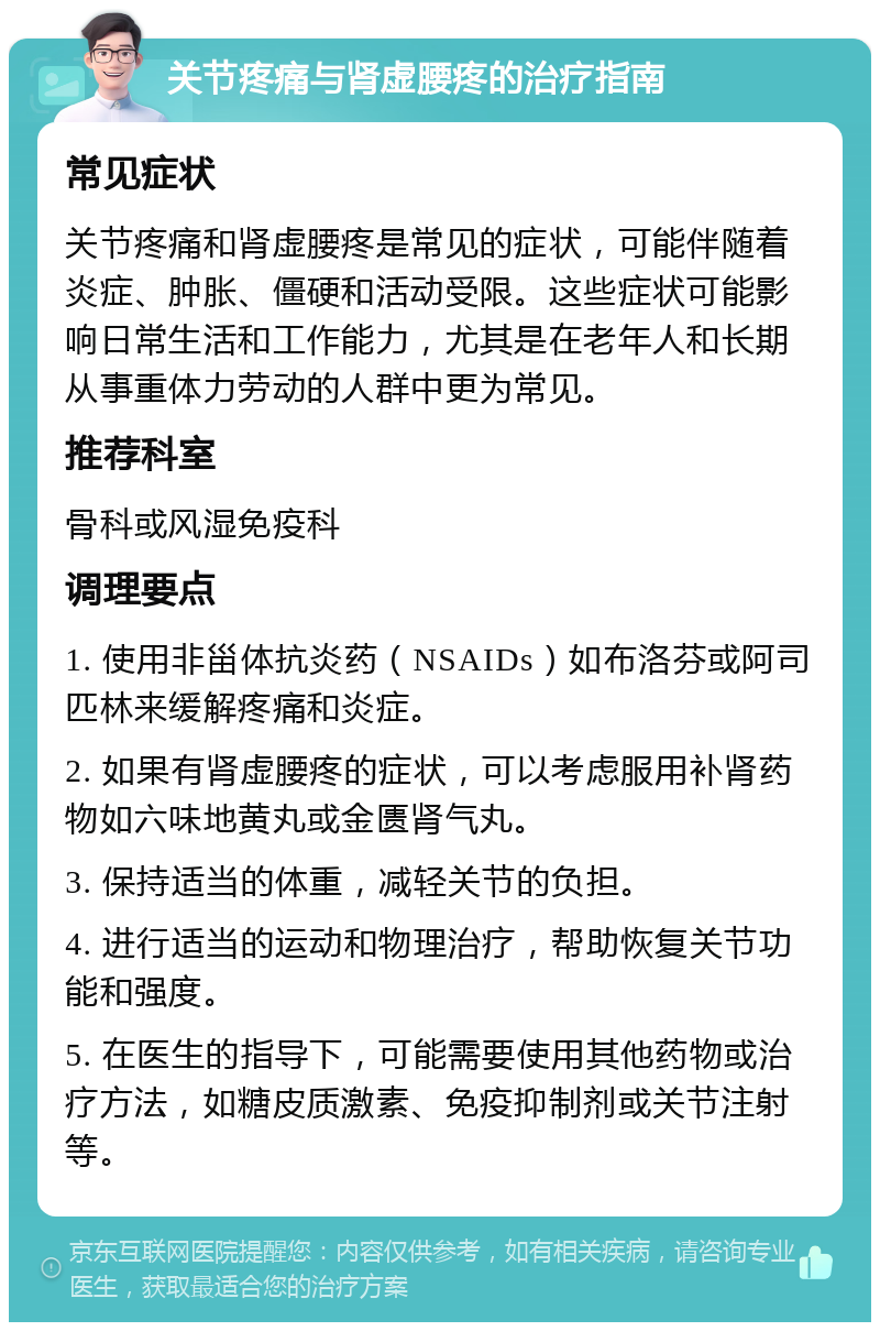 关节疼痛与肾虚腰疼的治疗指南 常见症状 关节疼痛和肾虚腰疼是常见的症状，可能伴随着炎症、肿胀、僵硬和活动受限。这些症状可能影响日常生活和工作能力，尤其是在老年人和长期从事重体力劳动的人群中更为常见。 推荐科室 骨科或风湿免疫科 调理要点 1. 使用非甾体抗炎药（NSAIDs）如布洛芬或阿司匹林来缓解疼痛和炎症。 2. 如果有肾虚腰疼的症状，可以考虑服用补肾药物如六味地黄丸或金匮肾气丸。 3. 保持适当的体重，减轻关节的负担。 4. 进行适当的运动和物理治疗，帮助恢复关节功能和强度。 5. 在医生的指导下，可能需要使用其他药物或治疗方法，如糖皮质激素、免疫抑制剂或关节注射等。